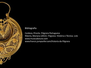 Bibliografia
Cardoso, Priscila. Filigrana Portuguesa
Ribeiro, Mariana (2012). Filigrana- História e Técnica. Lcte
www.museudoouro.com
www.francis.jumpseller.com/historia-da-filigrana

 