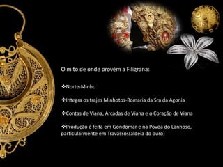 O mito de onde provém a Filigrana:
Norte-Minho
Integra os trajes Minhotos-Romaria da Sra da Agonia
Contas de Viana, Arcadas de Viana e o Coração de Viana
Produção é feita em Gondomar e na Povoa do Lanhoso,
particularmente em Travassos(aldeia do ouro)

 