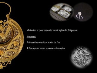 Materias e processo de fabricação da Filigrana:
Processo:
Preencher e soldar a teia de fios
Branquear, arear e passar a brunição

 