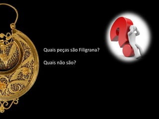 Quais peças são Filigrana?
Quais não são?

 