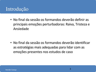 Introdução No final da sessão os formandos deverão definir as principais emoções perturbadoras: Raiva, Tristeza e Ansiedade No final da sessão os formandos deverão identificar as estratégias mais adequadas para lidar com as emoções presentes nos estudos de caso 