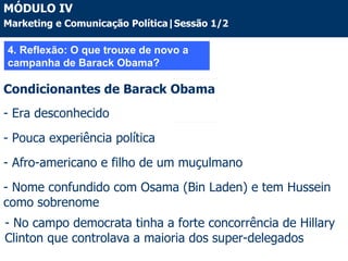 4. Reflexão: O que trouxe de novo a campanha de Barack Obama? Condicionantes de Barack Obama - Era desconhecido - Pouca experiência política  - Afro-americano e filho de um muçulmano Nome confundido com Osama (Bin Laden) e tem Hussein como sobrenome No campo democrata tinha a forte concorrência de Hillary Clinton que controlava a maioria dos super-delegados MÓDULO IV Marketing e Comunicação Política|Sessão 1/2 