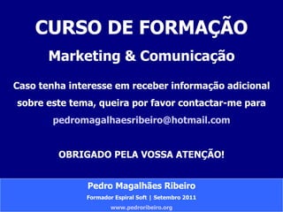 CURSO DE FORMAÇÃO Marketing & Comunicação Caso tenha interesse em receber informação adicional sobre este tema, queira por favor contactar-me para [email_address] OBRIGADO PELA VOSSA ATENÇÃO! Pedro Magalhães Ribeiro Formador Espiral Soft | Setembro 2011 www.pedroribeiro.org 