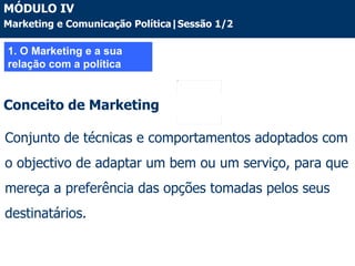 1. O Marketing e a sua relação com a política Conjunto de técnicas e comportamentos adoptados com o objectivo de adaptar um bem ou um serviço, para que mereça a preferência das opções tomadas pelos seus destinatários. Conceito de Marketing MÓDULO IV Marketing e Comunicação Política|Sessão 1/2 