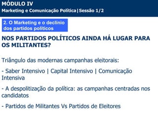 2. O Marketing e o declínio dos partidos políticos NOS PARTIDOS POLÍTICOS AINDA HÁ LUGAR PARA OS MILITANTES? Triângulo das modernas campanhas eleitorais: - Saber Intensivo | Capital Intensivo | Comunicação Intensiva - A despolitização da política: as campanhas centradas nos candidatos - Partidos de Militantes Vs Partidos de Eleitores MÓDULO IV Marketing e Comunicação Política|Sessão 1/2 