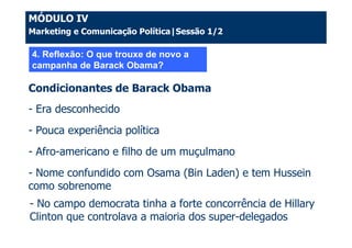 MÓDULO IV
Marketing e Comunicação Política|Sessão 1/2

4. Reflexão: O que trouxe de novo a
campanha de Barack Obama?

Condicionantes de Barack Obama
- Era desconhecido
- Pouca experiência política
- Afro-americano e filho de um muçulmano
- Nome confundido com Osama (Bin Laden) e tem Hussein
como sobrenome
- No campo democrata tinha a forte concorrência de Hillary
Clinton que controlava a maioria dos super-delegados
 