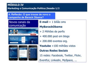 MÓDULO IV
Marketing e Comunicação Política|Sessão 1/2

4. Reflexão: O que trouxe de novo a
campanha de Barack Obama?
 Novos canais da          E-mail + 1 bilião sms
 comunicação              MyBarackObama
                          + 2 Milhões de perfis
                          + 400.000 post em blogs
                          + 200.000 eventos org.
                          Youtube +100 milhões vistos
                          Outras Redes Sociais
                          15 redes: Facebook, Twitter, Flickr,
                          Eventful, Linkedin, MySpace, ...
 