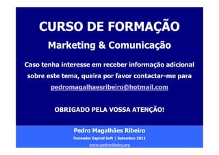 CURSO DE FORMAÇÃO
       Marketing & Comunicação
Caso tenha interesse em receber informação adicional
sobre este tema, queira por favor contactar-me para
        pedromagalhaesribeiro@hotmail.com


         OBRIGADO PELA VOSSA ATENÇÃO!


               Pedro Magalhães Ribeiro
              Formador Espiral Soft | Setembro 2011
                      www.pedroribeiro.org
 