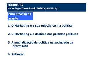 MÓDULO IV
Marketing e Comunicação Política|Sessão 1/2

ORGANIZAÇÃO DA
SESSÃO

1. O Marketing e a sua relação com a política

2. O Marketing e o declínio dos partidos políticos

3. A mediatização da política na sociedade da
   informação

4. Reflexão
 