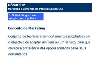 MÓDULO IV
Marketing e Comunicação Política|Sessão 1/2

1. O Marketing e a sua
relação com a política


Conceito de Marketing

Conjunto de técnicas e comportamentos adoptados com
o objectivo de adaptar um bem ou um serviço, para que
mereça a preferência das opções tomadas pelos seus
destinatários.
 