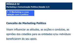 MÓDULO IV
Marketing e Comunicação Política|Sessão 1/2

1. O Marketing e a sua
relação com a política



Conceito de Marketing Político

Visam influenciar as atitudes, as acções e condutas, as
opiniões dos cidadãos para as entidades e/ou indivíduos
beneficiarem do seu apoio.
 