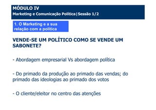 MÓDULO IV
Marketing e Comunicação Política|Sessão 1/2

1. O Marketing e a sua
relação com a política

VENDE-SE UM POLÍTICO COMO SE VENDE UM
SABONETE?

- Abordagem empresarial Vs abordagem política

- Do primado da produção ao primado das vendas; do
primado das ideologias ao primado dos votos

- O cliente/eleitor no centro das atenções
 