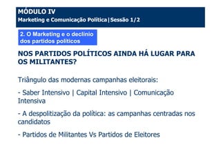 MÓDULO IV
Marketing e Comunicação Política|Sessão 1/2

2. O Marketing e o declínio
dos partidos políticos

NOS PARTIDOS POLÍTICOS AINDA HÁ LUGAR PARA
OS MILITANTES?

Triângulo das modernas campanhas eleitorais:
- Saber Intensivo | Capital Intensivo | Comunicação
Intensiva
- A despolitização da política: as campanhas centradas nos
candidatos
- Partidos de Militantes Vs Partidos de Eleitores
 