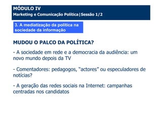 MÓDULO IV
Marketing e Comunicação Política|Sessão 1/2

3. A mediatização da política na
sociedade da informação


MUDOU O PALCO DA POLÍTICA?
- A sociedade em rede e a democracia da audiência: um
novo mundo depois da TV

- Comentadores: pedagogos, “actores” ou especuladores de
notícias?

- A geração das redes sociais na Internet: campanhas
centradas nos candidatos
 