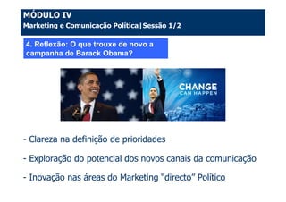 MÓDULO IV
Marketing e Comunicação Política|Sessão 1/2

4. Reflexão: O que trouxe de novo a
campanha de Barack Obama?




- Clareza na definição de prioridades

- Exploração do potencial dos novos canais da comunicação

- Inovação nas áreas do Marketing “directo” Político
 