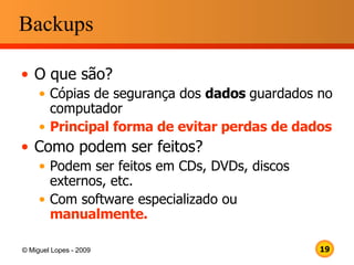 Backups O que são? Cópias de segurança dos  dados  guardados no computador Principal forma de evitar perdas de dados Como podem ser feitos? Podem ser feitos em CDs, DVDs, discos externos, etc. Com software especializado ou  manualmente. 