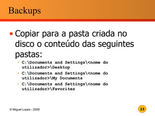 Backups Copiar para a pasta criada no disco o conteúdo das seguintes pastas: C:\Documents and Settings\<nome do utilizador>\Desktop C:\Documents and Settings\<nome do utilizador>\My Documents C:\Documents and Settings\<nome do utilizador>\Favorites 