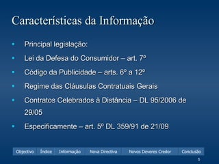 Características da Informação Principal legislação: Lei da Defesa do Consumidor – art. 7º Código da Publicidade – arts. 6º a 12º Regime das Cláusulas Contratuais Gerais Contratos Celebrados à Distância – DL 95/2006 de 29/05 Especificamente – art. 5º DL 359/91 de 21/09 