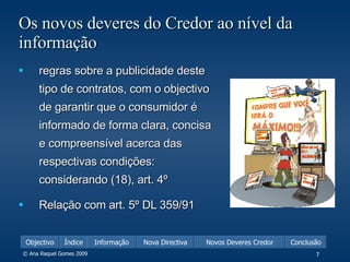 Os novos deveres do Credor ao nível da informação regras sobre a publicidade deste tipo de contratos, com o objectivo de garantir que o consumidor é informado de forma clara, concisa e compreensível acerca das respectivas condições: considerando (18), art. 4º  Relação com art. 5º DL 359/91  