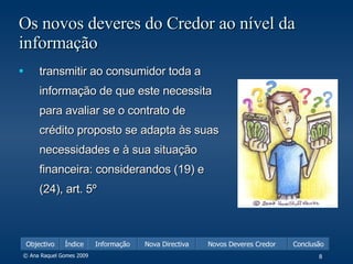 Os novos deveres do Credor ao nível da informação transmitir ao consumidor toda a informação de que este necessita para avaliar se o contrato de crédito proposto se adapta às suas necessidades e à sua situação financeira: considerandos (19) e (24), art. 5º 