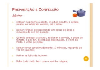 PREPARAÇÃO            E   CONFECÇÃO
Molho:

1.   Colocar num tacho o azeite, os alhos picados, a cebola
     picada, as folhas de loureiro, sal e salsa;

2.   Deixar refogar, acrescentando um pouco de água e
     mexendo de vez em quando;

3.   Quando começar a alourar, adicionar a cerveja, a polpa de
     tomate, o piri-piri, as bebidas espirituosas, o vinho do
     Porto, o vinho de mesa;

4.   Deixar ferver aproximadamente 10 minutos, mexendo de
     vez em quando;

5.   Retirar as folha de loureiro;
                                                                 10
6.   Ralar tudo muito bem com a varinha mágica;
 
