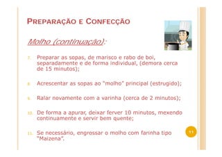 PREPARAÇÃO           E   CONFECÇÃO

Molho (continuação):

7.    Preparar as sopas, de marisco e rabo de boi,
      separadamente e de forma individual, (demora cerca
      de 15 minutos);

8.    Acrescentar as sopas ao “molho” principal (estrugido);

9.    Ralar novamente com a varinha (cerca de 2 minutos);

10.   De forma a apurar, deixar ferver 10 minutos, mexendo
      continuamente e servir bem quente;

11.   Se necessário, engrossar o molho com farinha tipo        11
      “Maizena”.
 