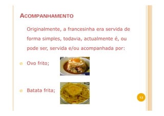 ACOMPANHAMENTO

    Originalmente, a francesinha era servida de

    forma simples, todavia, actualmente é, ou

    pode ser, servida e/ou acompanhada por:


Ø   Ovo frito;




Ø   Batata frita;
                                                  12
 
