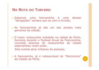 NA ROTA       DO   TURISMO

Ø   Saborear uma francesinha é uma dessas
    "obrigações" sempre que se vem à Invicta;

Ø   As francesinhas já são um dos postais mais
    genuínos da cidade;

Ø   O maior restaurante instalado na cidade do Porto,
    funciona durante o Festival Anual da Francesinha,
    reunindo dezenas de restaurantes da cidade
    especialistas neste prato.
    Este evento atrai milhares de pessoas;

Ø   A francesinha, já é indissociável do “Património”
    da Cidade do Porto.                                 14
 