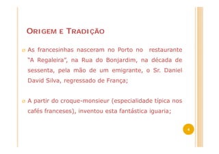 ORIGEM     E   TRADIÇÃO

Ø   As francesinhas nasceram no Porto no       restaurante
    “A Regaleira”, na Rua do Bonjardim, na década de
    sessenta, pela mão de um emigrante, o Sr. Daniel
    David Silva, regressado de França;


Ø   A partir do croque-monsieur (especialidade típica nos
    cafés franceses), inventou esta fantástica iguaria;


                                                             4
 