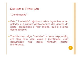 ORIGEM   E   TRADIÇÃO
    (Continuação)

Ø   Este “iluminado”, ajustou certos ingredientes ao
    paladar e à cultura gastronómica das gentes do
    porto, produzindo o “tal” molho, que é a alma
    deste petisco;

Ø   Transformou algo “simples” e sem expressão,
    em algo com vida, alma e identidade, cuja
    degustação   não    deixa   nenhum   mortal
    indiferente.
                                                       5
 