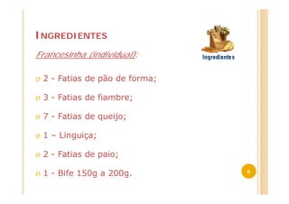 INGREDIENTES
Francesinha (individual):

Ø   2 - Fatias de pão de forma;

Ø   3 - Fatias de fiambre;

Ø   7 - Fatias de queijo;

Ø   1 – Linguiça;

Ø   2 - Fatias de paio;
                                  6
Ø   1 - Bife 150g a 200g.
 