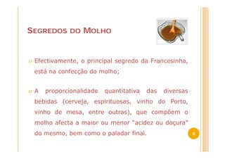 SEGREDOS       DO   MOLHO


Ø   Efectivamente, o principal segredo da Francesinha,
    está na confecção do molho;


Ø   A   proporcionalidade   quantitativa   das   diversas
    bebidas (cerveja, espirituosas, vinho do Porto,
    vinho de mesa, entre outras), que compõem o
    molho afecta a maior ou menor “acidez ou doçura”
    do mesmo, bem como o paladar final.                     8
 