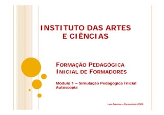 FORMAÇÃO PEDAGÓGICA
INICIAL DE FORMADORES
Módulo 1 – Simulação Pedagógica Inicial
Autoscopia
INSTITUTO DAS ARTES
E CIÊNCIAS
Luís Santos – Dezembro 2009
 