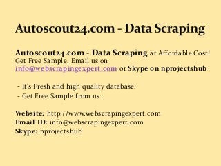 Autoscout24.com - Data Scraping at Affordable Cost!
Get Free Sample. Email us on
info@webscrapingexpert.com or Skype on nprojectshub
- It’s Fresh and high quality database.
- Get Free Sample from us.
Website: http://www.webscrapingexpert.com
Email ID: info@webscrapingexpert.com
Skype: nprojectshub
 