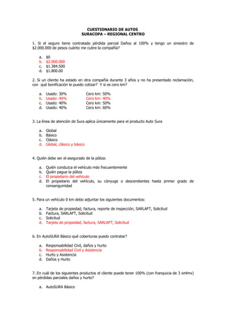 CUESTIONARIO DE AUTOS
                               SURACOPA – REGIONAL CENTRO

1. Si el seguro tiene contratado pérdida parcial Daños al 100% y tengo un siniestro de
$2.000.000 de pesos cuánto me cubre la compañía?

    a.   $0
    b.   $2.000.000
    c.   $1.384.500
    d.   $1.800.00

2. Si un cliente ha estado en otra compañía durante 3 años y no ha presentado reclamación,
con qué bonificación le puedo cotizar? Y si es cero km?

    a.   Usado:   30%               Cero   km:   50%
    b.   Usado:   40%               Cero   km:   40%
    c.   Usado:   40%               Cero   km:   50%
    d.   Usado:   40%               Cero   km:   60%


3. La línea de atención de Sura aplica únicamente para el producto Auto Sura

    a.   Global
    b.   Básico
    c.   Clásico
    d.   Global, clásico y básico


4. Quién debe ser el asegurado de la póliza:

    a.   Quién conduzca el vehículo más frecuentemente
    b.   Quién pague la póliza
    c.   El propietario del vehículo
    d.   El propietario del vehículo, su cónyuge o descendientes hasta primer grado de
         consanguinidad


5. Para un vehículo 0 km debo adjuntar los siguientes documentos:

    a.   Tarjeta de propiedad, factura, reporte de inspección, SARLAFT, Solicitud
    b.   Factura, SARLAFT, Solicitud
    c.   Solicitud
    d.   Tarjeta de propiedad, factura, SARLAFT, Solicitud


6. En AutoSURA Básico qué coberturas puedo contratar?

    a.   Responsabilidad Civil, daños y hurto
    b.   Responsabilidad Civil y Asistencia
    c.   Hurto y Asistencia
    d.   Daños y Hurto


7. En cuál de los siguientes productos el cliente puede tener 100% (con franquicia de 3 smlmv)
en pérdidas parciales daños y hurto?

    a. AutoSURA Básico
 