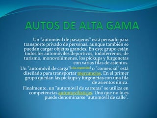 Un "automóvil de pasajeros" está pensado para
transporte privado de personas, aunque también se
puedan cargar objetos grandes. En este grupo están
todos los automóviles deportivos, todoterrenos, de
turismo, monovolúmenes, los pickups y furgonetas
con varias filas de asientos.
Un "automóvil de carga"[cita requerida] o "comercial" está
diseñado para transportar mercancías. En el primer
grupo quedan las pickups y furgonetas con una fila
de asientos única.
Finalmente, un "automóvil de carreras" se utiliza en
competencias automovilísticas. Uno que no lo es
puede denominarse "automóvil de calle".
 