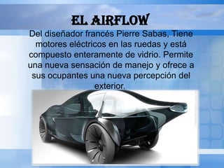 EL AIRFLOW
Del diseñador francés Pierre Sabas, Tiene
  motores eléctricos en las ruedas y está
compuesto enteramente de vidrio. Permite
una nueva sensación de manejo y ofrece a
 sus ocupantes una nueva percepción del
                 exterior.
 