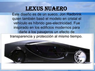 LEXUS NUAERO
  Este diseño es de un sueco, Jon Radbrink
  quien también basó el modelo en cristal el
   vehículo es híbrido gas-electricidad. Fue
   inspirado en los edificios modernos para
      darle a los pasajeros un efecto de
transparencia y protección al mismo tiempo.
 