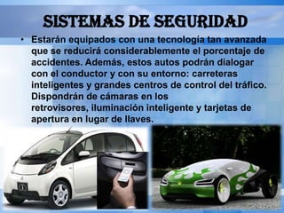 SISTEMAS DE SEGURIDAD
• Estarán equipados con una tecnología tan avanzada
  que se reducirá considerablemente el porcentaje de
  accidentes. Además, estos autos podrán dialogar
  con el conductor y con su entorno: carreteras
  inteligentes y grandes centros de control del tráfico.
  Dispondrán de cámaras en los
  retrovisores, iluminación inteligente y tarjetas de
  apertura en lugar de llaves.
 