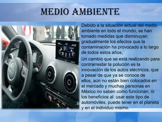 MEDIO AMBIENTE
       Debido a la situación actual del medio
       ambiente en todo el mundo, se han
       tomado medidas que disminuyan
       gradualmente los efectos que la
       contaminación ha provocado a lo largo
       de todos estos años.
       Un cambio que se está realizando para
       contrarrestar la polución es la
       innovación de los autos eléctricos, que
       a pesar de que ya se conoce de
       ellos, aún no están bien colocados en
       el mercado y muchas personas en
       México no saben como funcionan, ni
       los beneficios al usar este tipo de
       automóviles, puede tener en el planeta
       y en el individuo mismo.
 