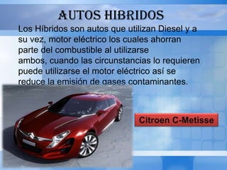 AUTOS HIBRIDOS
Los Híbridos son autos que utilizan Diesel y a
su vez, motor eléctrico los cuales ahorran
parte del combustible al utilizarse
ambos, cuando las circunstancias lo requieren
puede utilizarse el motor eléctrico así se
reduce la emisión de gases contaminantes.
Entre estos tenemos:


                              Citroen C-Metisse
 