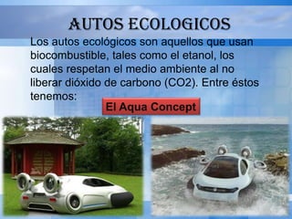 AUTOS ECOLOGICOS
Los autos ecológicos son aquellos que usan
biocombustible, tales como el etanol, los
cuales respetan el medio ambiente al no
liberar dióxido de carbono (CO2). Entre éstos
tenemos:
                El Aqua Concept
 