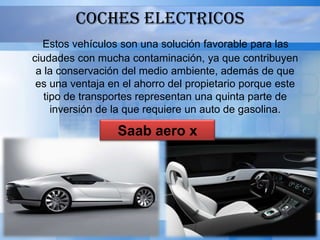 COCHES ELECTRICOS
  Estos vehículos son una solución favorable para las
ciudades con mucha contaminación, ya que contribuyen
 a la conservación del medio ambiente, además de que
 es una ventaja en el ahorro del propietario porque este
   tipo de transportes representan una quinta parte de
     inversión de la que requiere un auto de gasolina.

                  Saab aero x
 