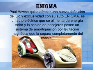 ENIGMA
Paul Howse quiso ofrecer una nueva definición
de lujo y exclusividad con su auto ENIGMA. es
 un auto eléctrico que se alimenta de energía
    solar y la cabina de pasajeros posee un
    sistema de amortiguación por levitación
 magnética que la separa completamente del
                     chasís.
 