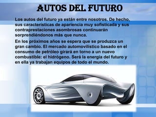 AUTOS DEL FUTURO
Los autos del futuro ya están entre nosotros. De hecho,
sus características de apariencia muy sofisticada y sus
contraprestaciones asombrosas continuarán
sorprendiéndonos más que nunca.
En los próximos años se espera que se produzca un
gran cambio. El mercado automovilístico basado en el
consumo de petróleo girará en torno a un nuevo
combustible: el hidrógeno. Será la energía del futuro y
en ella ya trabajan equipos de todo el mundo.
 