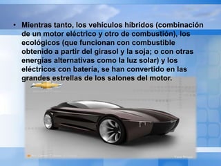 • Mientras tanto, los vehículos híbridos (combinación
  de un motor eléctrico y otro de combustión), los
  ecológicos (que funcionan con combustible
  obtenido a partir del girasol y la soja; o con otras
  energías alternativas como la luz solar) y los
  eléctricos con batería, se han convertido en las
  grandes estrellas de los salones del motor.
 