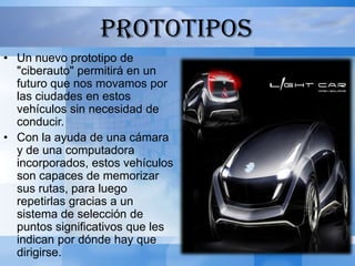 PROTOTIPOS
• Un nuevo prototipo de
  "ciberauto" permitirá en un
  futuro que nos movamos por
  las ciudades en estos
  vehículos sin necesidad de
  conducir.
• Con la ayuda de una cámara
  y de una computadora
  incorporados, estos vehículos
  son capaces de memorizar
  sus rutas, para luego
  repetirlas gracias a un
  sistema de selección de
  puntos significativos que les
  indican por dónde hay que
  dirigirse.
 