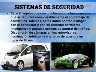 SISTEMAS DE SEGURIDAD
• Estarán equipados con una tecnología tan avanzada
  que se reducirá considerablemente el porcentaje de
  accidentes. Además, estos autos podrán dialogar
  con el conductor y con su entorno: carreteras
  inteligentes y grandes centros de control del tráfico.
  Dispondrán de cámaras en los retrovisores,
  iluminación inteligente y tarjetas de apertura en
  lugar de llaves.
 