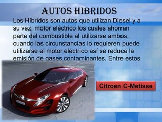 AUTOS HIBRIDOS
Los Híbridos son autos que utilizan Diesel y a
su vez, motor eléctrico los cuales ahorran
parte del combustible al utilizarse ambos,
cuando las circunstancias lo requieren puede
utilizarse el motor eléctrico así se reduce la
emisión de gases contaminantes. Entre estos
tenemos:


                               Citroen C-Metisse
 