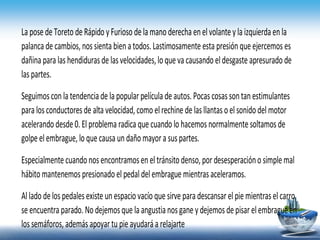 La pose deToreto deRápido yFurioso delamanoderecha enelvolantey la izquierdaenla
palanca de cambios, nos sienta bienatodos.Lastimosamente esta presiónqueejercemos es
dañina para las hendidurasde lasvelocidades,loqueva causando eldesgaste apresurado de
las partes.
Seguimosconla tendenciade la popularpelícula de autos.Pocas cosassontanestimulantes
para losconductores de alta velocidad,como elrechine de lasllantasoel sonidodel motor
acelerando desde0.El problema radica que cuando lo hacemos normalmentesoltamos de
golpe elembrague, lo quecausa undañomayora suspartes.
Especialmente cuandonosencontramosen eltránsitodenso,por desesperacióno simplemal
hábitomantenemos presionado el pedaldelembrague mientrasaceleramos.
Allado delospedalesexiste unespaciovacío que sirve para descansar elpiemientras elcarro
se encuentra parado. No dejemosque la angustianosgane y dejemos depisarelembragueen
los semáforos, además apoyar tu pieayudaráa relajarte
 